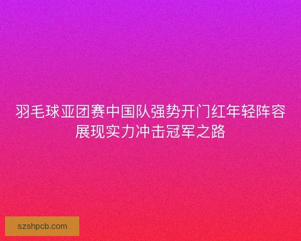 羽毛球亚团赛中国队强势开门红年轻阵容展现实力冲击冠军之路