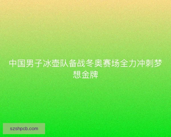 中国男子冰壶队备战冬奥赛场全力冲刺梦想金牌