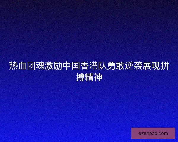 热血团魂激励中国香港队勇敢逆袭展现拼搏精神